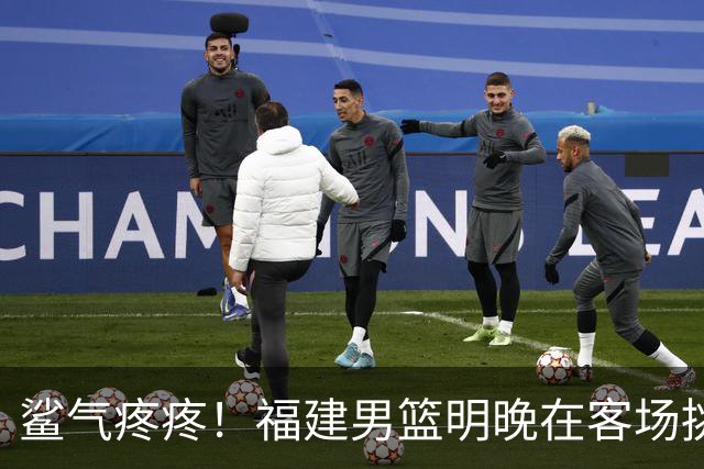 鲨气疼疼！福建男篮明晚在客场挑战卫冕冠军上海男篮
